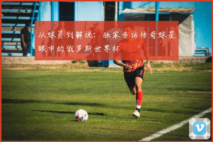 从球员到解说：独家专访传奇球星眼中的俄罗斯世界杯