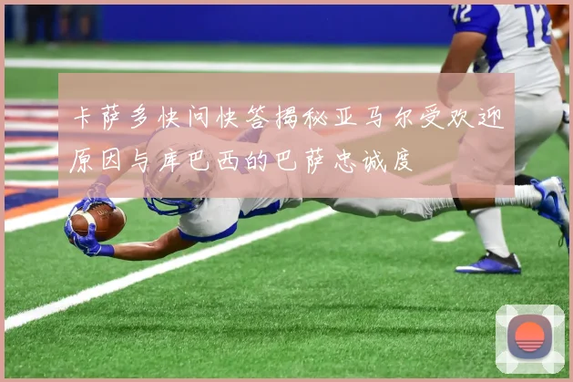 卡萨多快问快答揭秘亚马尔受欢迎原因与库巴西的巴萨忠诚度