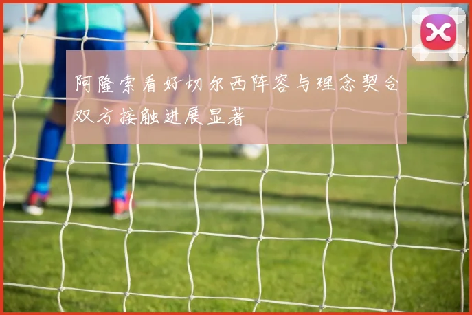 阿隆索看好切尔西阵容与理念契合双方接触进展显著