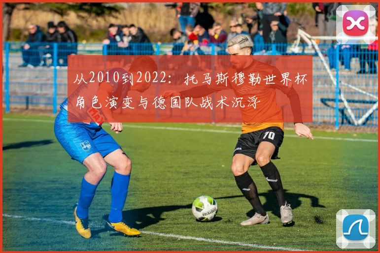从2010到2022：托马斯穆勒世界杯角色演变与德国队战术沉浮